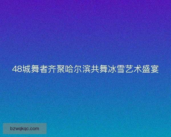48城舞者齐聚哈尔滨共舞冰雪艺术盛宴