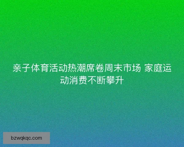 亲子体育活动热潮席卷周末市场 家庭运动消费不断攀升