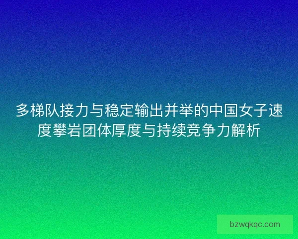 多梯队接力与稳定输出并举的中国女子速度攀岩团体厚度与持续竞争力解析